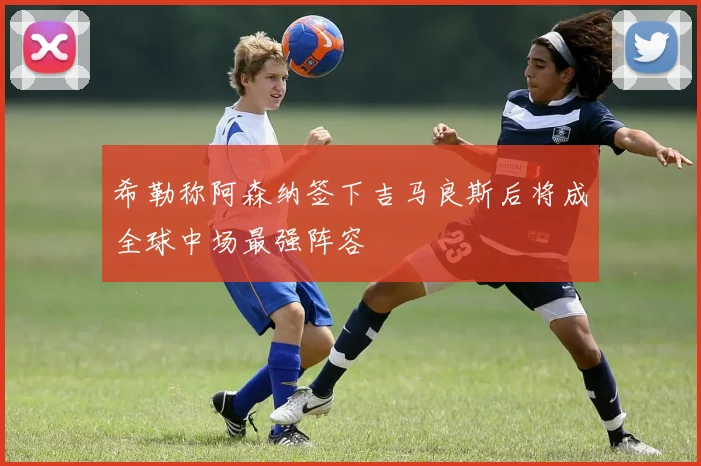 希勒称阿森纳签下吉马良斯后将成全球中场最强阵容