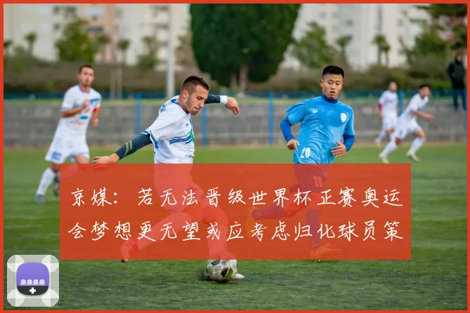 京媒：若无法晋级世界杯正赛奥运会梦想更无望或应考虑归化球员策略