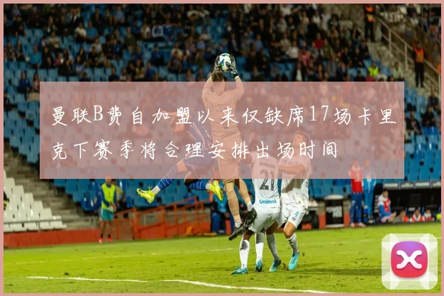 曼联B费自加盟以来仅缺席17场卡里克下赛季将合理安排出场时间