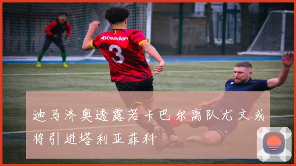 迪马济奥透露若卡巴尔离队尤文或将引进塔利亚菲科