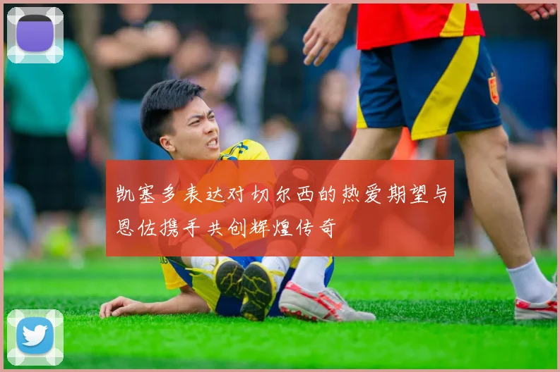 凯塞多表达对切尔西的热爱期望与恩佐携手共创辉煌传奇