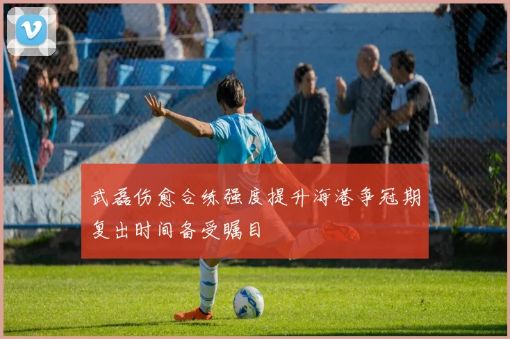 武磊伤愈合练强度提升海港争冠期复出时间备受瞩目