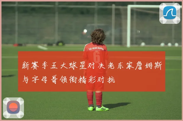 新赛季五大球星对决老东家詹姆斯与字母哥领衔精彩对抗