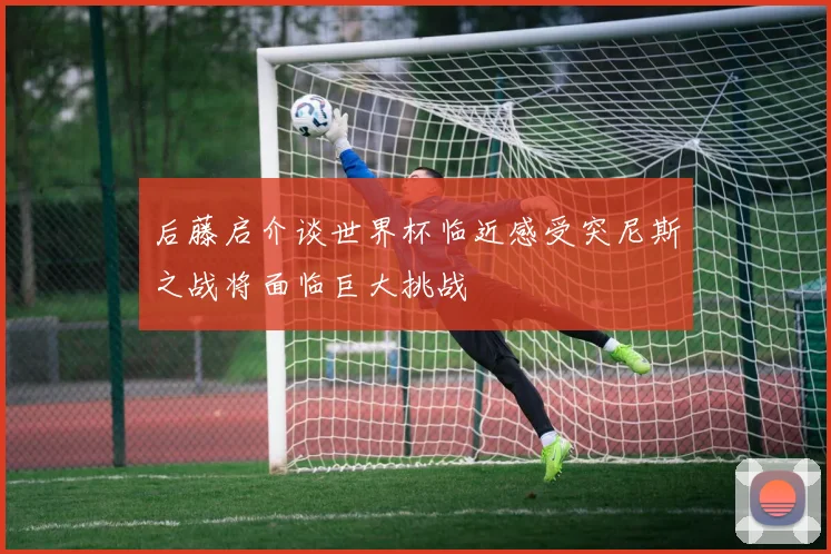 后藤启介谈世界杯临近感受突尼斯之战将面临巨大挑战