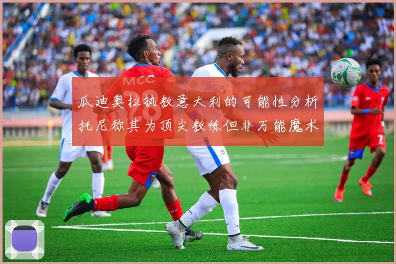 瓜迪奥拉执教意大利的可能性分析托尼称其为顶尖教练但非万能魔术师