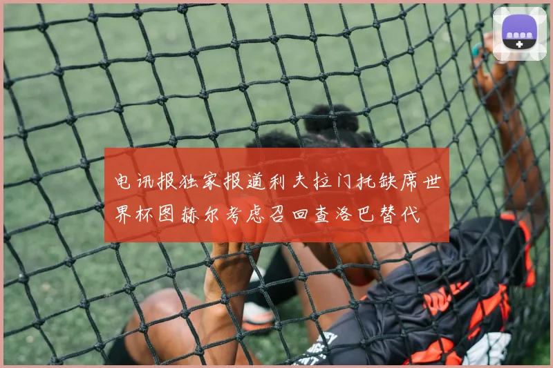 电讯报独家报道利夫拉门托缺席世界杯图赫尔考虑召回查洛巴替代