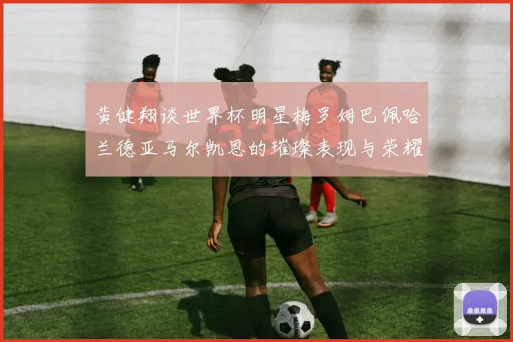 黄健翔谈世界杯明星梅罗姆巴佩哈兰德亚马尔凯恩的璀璨表现与荣耀时刻