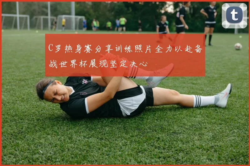 C罗热身赛分享训练照片全力以赴备战世界杯展现坚定决心