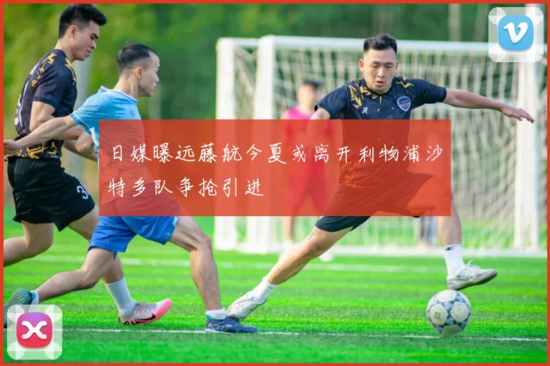 日媒曝远藤航今夏或离开利物浦沙特多队争抢引进