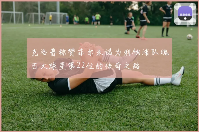 克洛普称赞菲尔米诺为利物浦队魂百大球星第22位的传奇之路
