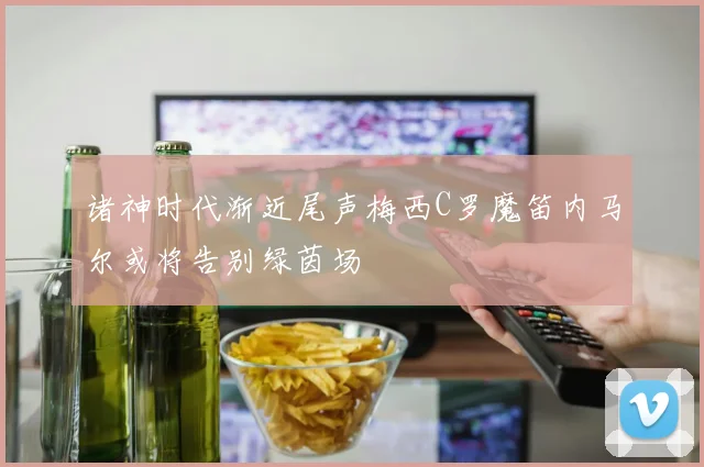 诸神时代渐近尾声梅西C罗魔笛内马尔或将告别绿茵场
