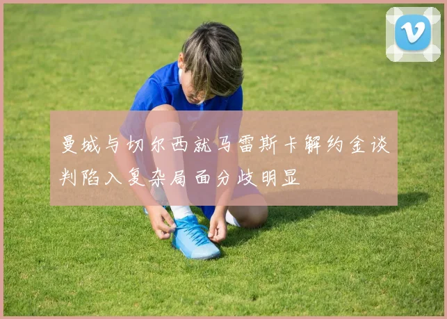 曼城与切尔西就马雷斯卡解约金谈判陷入复杂局面分歧明显