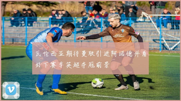 瓦伦西亚期待曼联引进阿诺德并看好下赛季英超夺冠前景