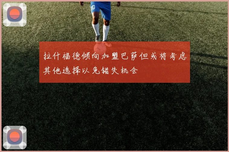 拉什福德倾向加盟巴萨但或将考虑其他选择以免错失机会
